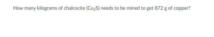 How many kilograms of chalcocite (Cu,S) needs to be mined to get 872 g of copper?
