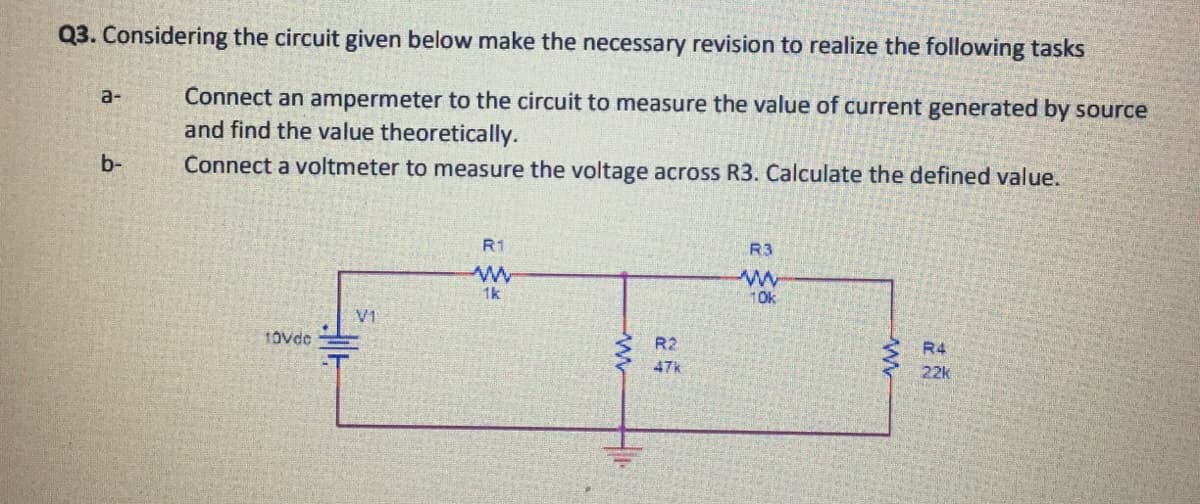 Q3. Considering the circuit given below make the necessary revision to realize the following tasks
Connect an ampermeter to the circuit to measure the value of current generated by source
and find the value theoretically.
a-
b-
Connect a voltmeter to measure the voltage across R3. Calculate the defined value.
R1
R3
1k
10k
V1
10vde
R2
R4
47k
22k
