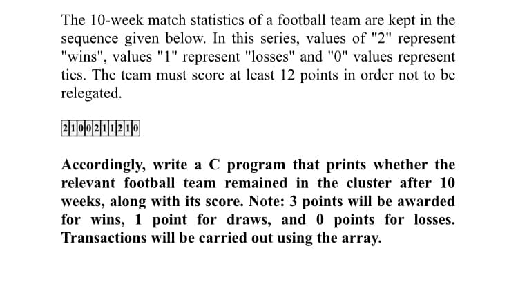 The 10-week match statistics of a football team are kept in the
sequence given below. In this series, values of "2" represent
"wins", values "1" represent "losses" and "0" values represent
ties. The team must score at least 12 points in order not to be
relegated.
2000211210
Accordingly, write a C program that prints whether the
relevant football team remained in the cluster after 10
weeks, along with its score. Note: 3 points will be awarded
for wins, 1 point for draws, and 0 points for losses.
Transactions will be carried out using the array.
