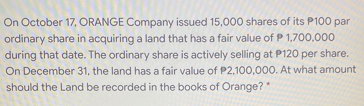 On October 17, ORANGE Company issued 15,000 shares of its P100 par
ordinary share in acquiring a land that has a fair value of P 1,700,000
during that date. The ordinary share is actively selling at P120 per share.
On December 31, the land has a fair value of P2,100,000. At what amount
should the Land be recorded in the books of Orange? *
