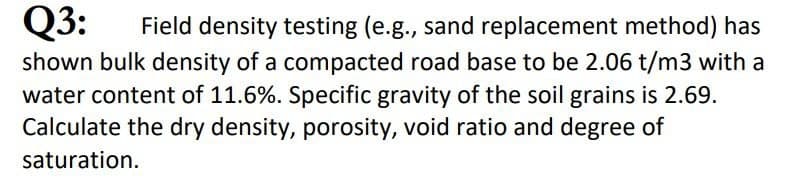 Q3:
Field density testing (e.g., sand replacement method) has
shown bulk density of a compacted road base to be 2.06 t/m3 with a
water content of 11.6%. Specific gravity of the soil grains is 2.69.
Calculate the dry density, porosity, void ratio and degree of
saturation.
