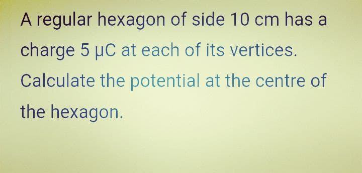 A regular hexagon of side 10 cm has a
charge 5 µC at each of its vertices.
Calculate the potential at the centre of
the hexagon.
