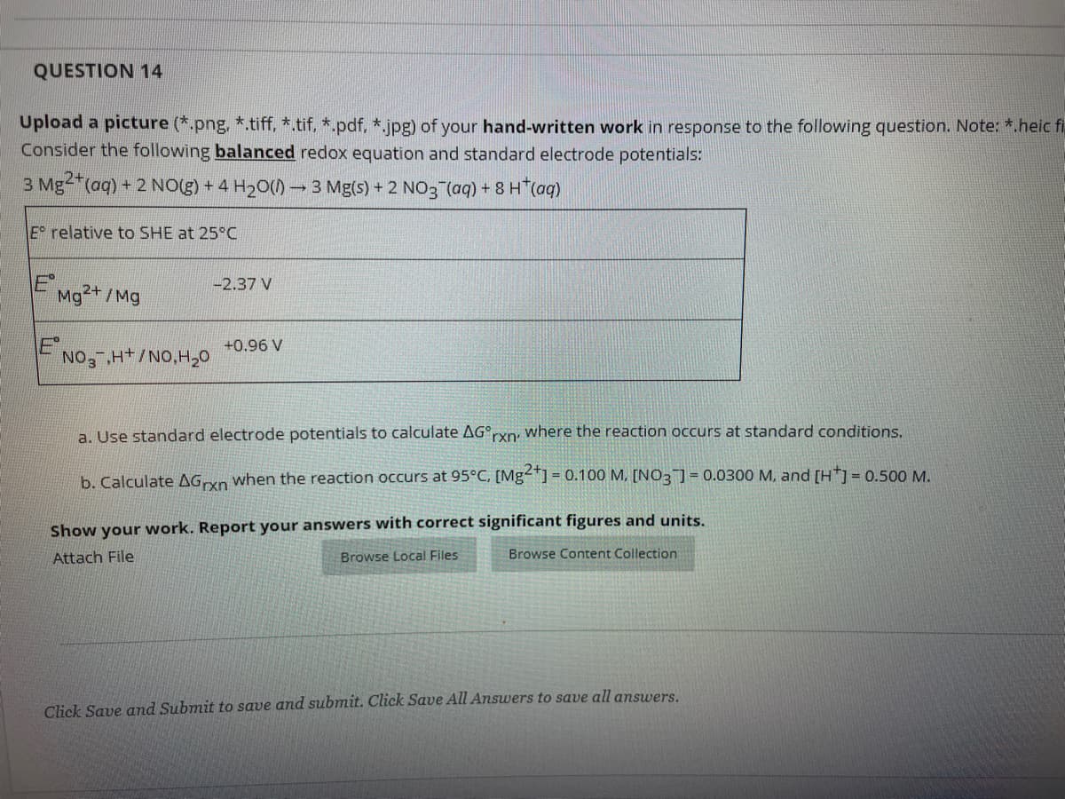 QUESTION 14
Upload a picture (*.png, *.tiff, *.tif. *.pdf, *.jpg) of your hand-written work in response to the following question. Note: *.heicfi
Consider the following balanced redox equation and standard electrode potentials:
3 Mg-"(aq) + 2 NO(g) + 4 H20()→3 Mg(s) + 2 NO3 (aq) + 8 H*(aq)
E relative to SHE at 25°C
E',
-2.37 V
Mg2+ /Mg
+0.96 V
NO, H+/NO,H20
a. Use standard electrode potentials to calculate AG°rxn, where the reaction occurs at standard conditions.
b. Calculate AGxn when the reaction occurs at 95°C, [Mg2] =
| = 0.100 M, [N03] = 0.0300 M, and [H*]= 0.500 M.
Show your work. Report your answers with correct significant figures and units.
Attach File
Browse Local Files
Browse Content Collection
Click Save and Submit to save and submit. Click Save All Answers to save all answers.
