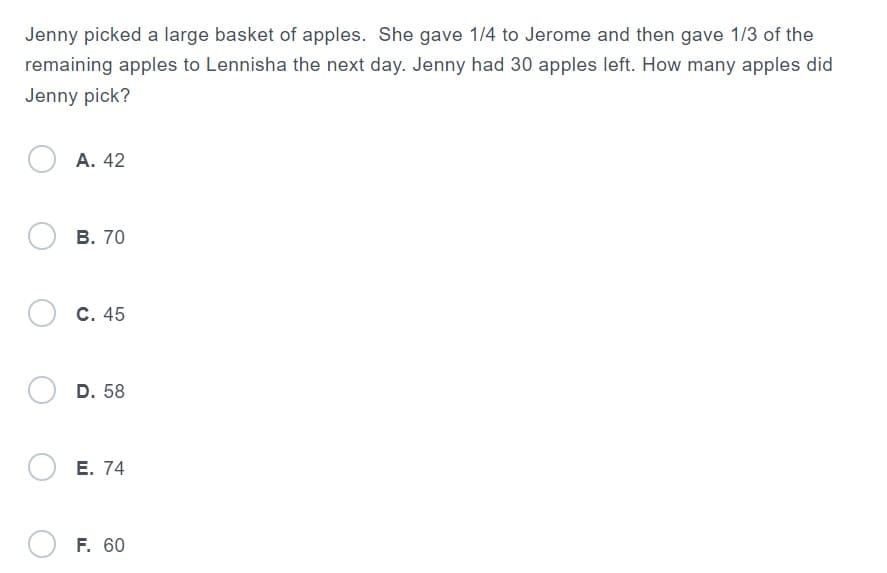 Jenny picked a large basket of apples. She gave 1/4 to Jerome and then gave 1/3 of the
remaining apples to Lennisha the next day. Jenny had 30 apples left. How many apples did
Jenny pick?
OA. 42
OB. 70
OC. 45
D. 58
OE. 74
F. 60