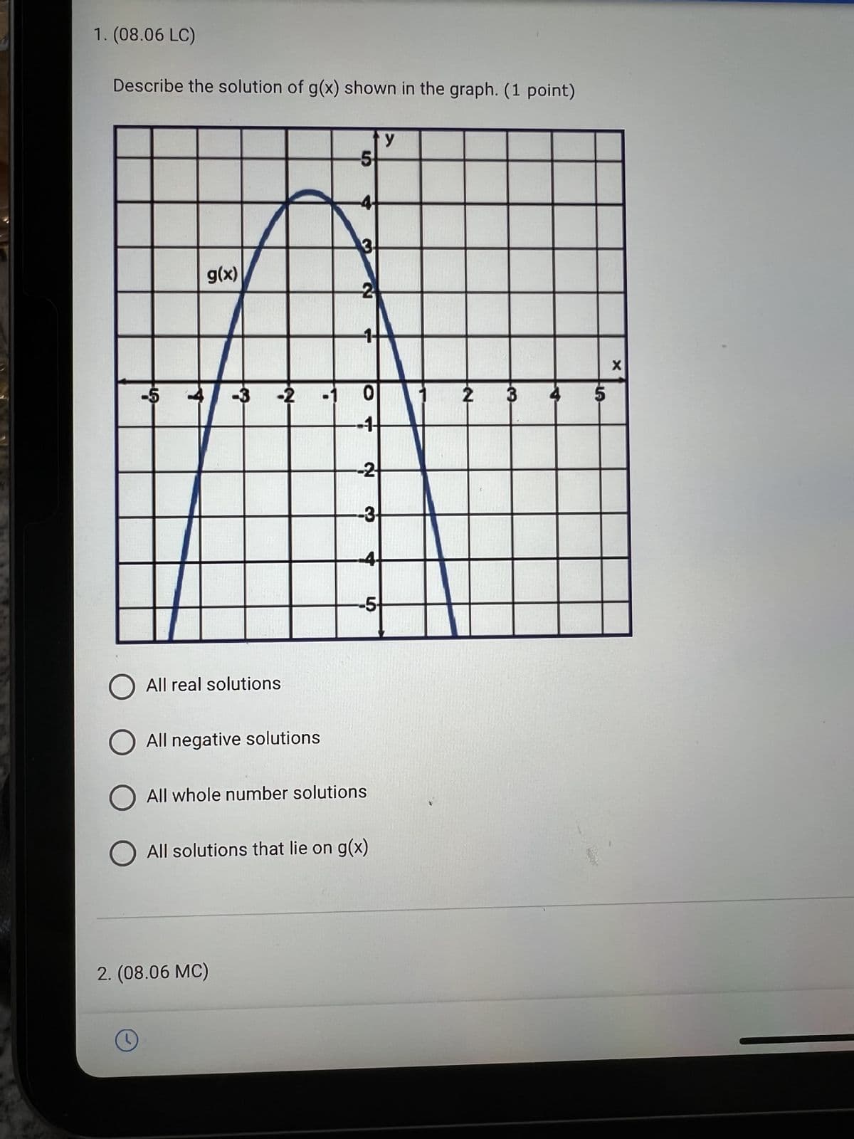 1. (08.06 LC)
Describe the solution of g(x) shown in the graph. (1 point)
LA
g(x)
O All real solutions
O All negative solutions
O
-3 -2
2. (08.06 MC)
-5
2
0
1
-2
-3-
4
-5-
All whole number solutions
O All solutions that lie on g(x)
y
2
5
X