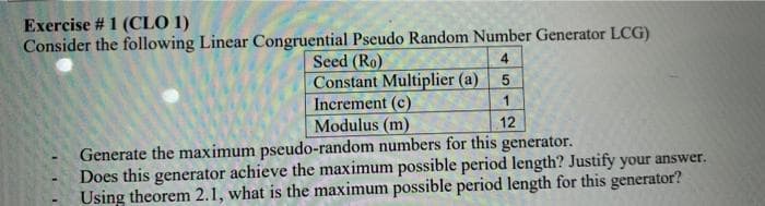 Exercise # 1 (CLO 1)
Consider the following Linear Congruential Pseudo Random Number Generator LCG)
Seed (Ro)
Constant Multiplier (a)
4
Increment (c)
Modulus (m)
Generate the maximum pseudo-random numbers for this generator.
Does this generator achieve the maximum possible period length? Justify your answer.
Using theorem 2.1, what is the maximum possible period length for this generator?
12
