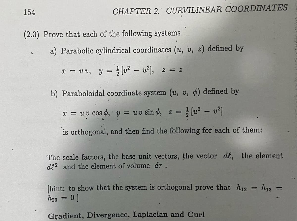154
CHAPTER 2. CURVILINEAR COORDINATES
(2.3) Prove that each of the following systems
a) Parabolic cylindrical coordinates (u, v, z) defined by
x = u v, y = [u? – u²], z = z
b) Paraboloidal coordinate system (u, v, 4) defined by
I = UV COS¢, y = uv sin o, z =
(u² – v]
%3D
is orthogonal, and then find the following for each of them:
The scale factors, the base unit vectors, the vector de, the element
de? and the element of volume dr.
[hint: to show that the system is orthogonal prove that h12
h23 = 0]
h13
Gradient, Divergence, Laplacian and Curl
