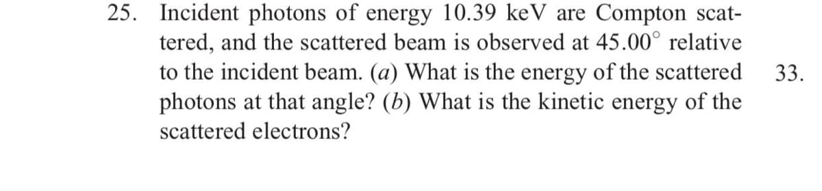 25. Incident photons of energy 10.39 keV are Compton scat-
tered, and the scattered beam is observed at 45.00° relative
to the incident beam. (a) What is the energy of the scattered
photons at that angle? (b) What is the kinetic energy of the
33.
scattered electrons?
