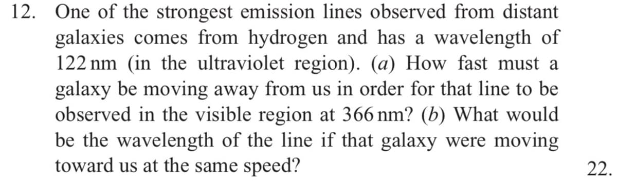 12. One of the strongest emission lines observed from distant
galaxies comes from hydrogen and has a wavelength of
122 nm (in the ultraviolet region). (a) How fast must a
galaxy be moving away from us in order for that line to be
observed in the visible region at 366 nm? (b) What would
be the wavelength of the line if that galaxy were moving
toward us at the same speed?
22.
