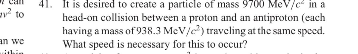 41. It is desired to create a particle of mass 9700 MeV/c- in a
head-on collision between a proton and an antiproton (each
having a mass of 938.3 MeV/c²) traveling at the same speed.
What speed is necessary for this to occur?
1² to
an we
Tithin
