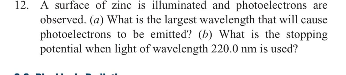 12. A surface of zinc is illuminated and photoelectrons are
observed. (a) What is the largest wavelength that will cause
photoelectrons to be emitted? (b) What is the stopping
potential when light of wavelength 220.0 nm is used?
