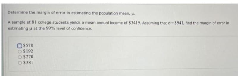Determine the margin of error in estimating the population mean, u.
A sample of 81 college students yields a mean annual income of $3419. Assuming that o-$941, find the margin of error in
estimating u at the 99% level of confidence.
O$578
O S192
O $270
O $381
