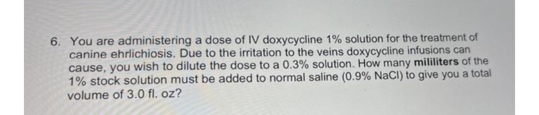 6. You are administering a dose of IV doxycycline 1% solution for the treatment of
canine ehrlichiosis. Due to the irritation to the veins doxycycline infusions can
cause, you wish to dilute the dose to a 0.3% solution. How many mililiters of the
1% stock solution must be added to normal saline (0.9% NaCl) to give you a total
volume of 3.0 fl. oz?