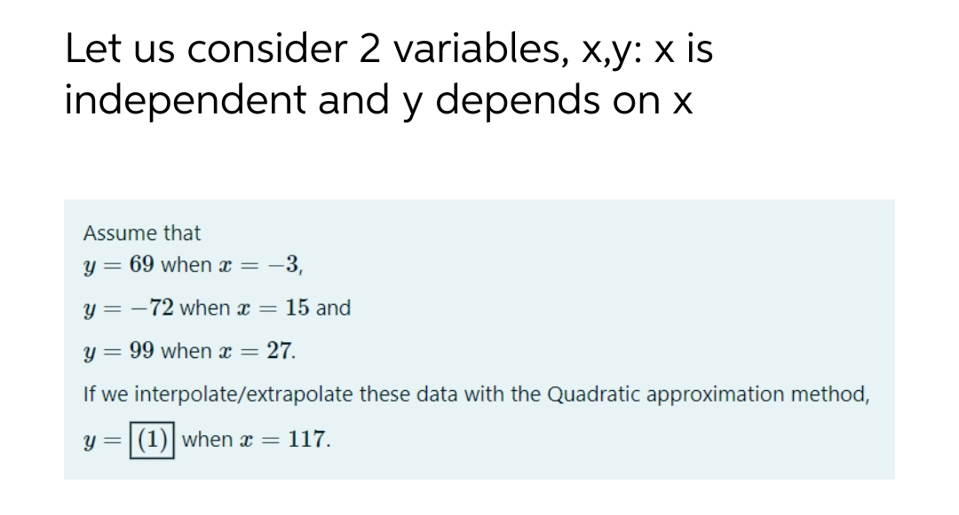 Let us consider 2 variables, x,y: x is
independent and y depends on x
Assume that
y = 69 when x = -3,
y = -72 when x = 15 and
y = 99 when x = 27.
If we interpolate/extrapolate these data with the Quadratic approximation method,
y = (1) when x = 117.
