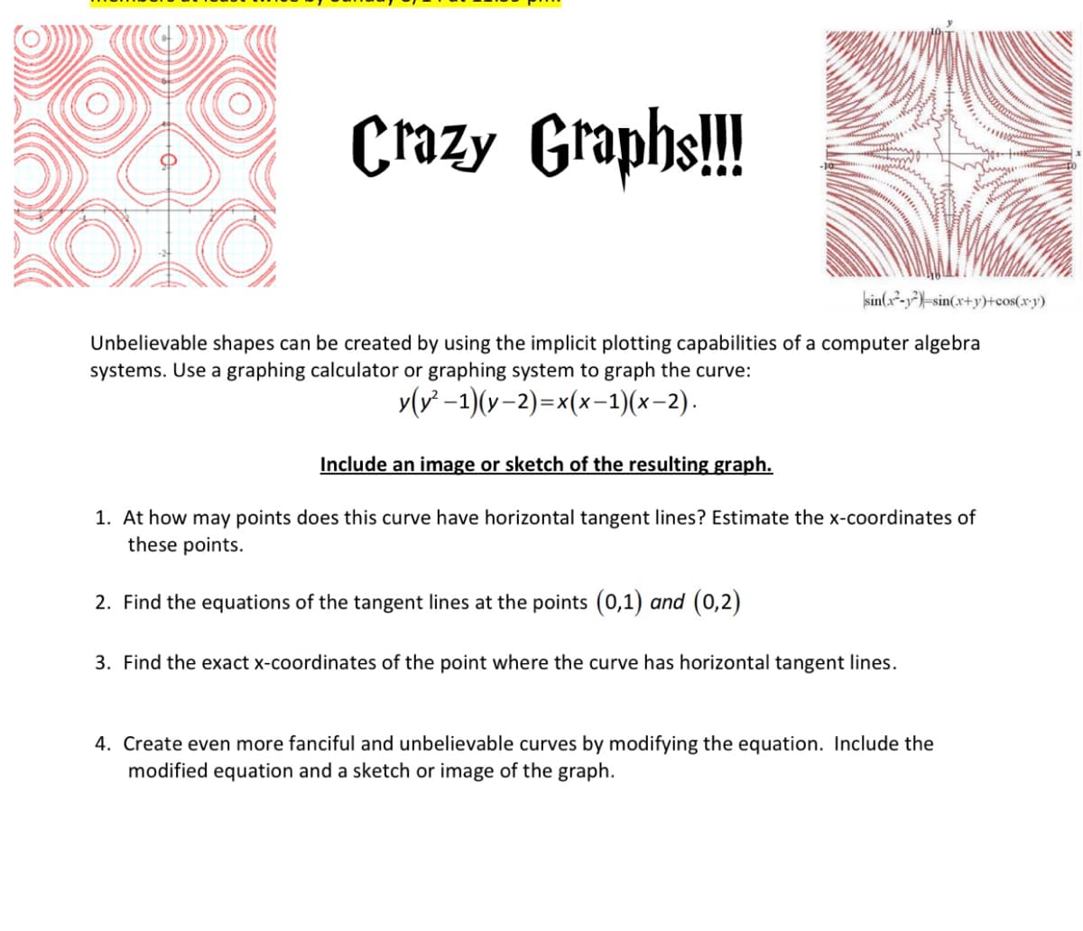 Crazy Graphs!!
sin(x²-y²)=sin(x+y)+cos(x•y)
OYO
Unbelievable shapes can be created by using the implicit plotting capabilities of a computer algebra
systems. Use a graphing calculator or graphing system to graph the curve:
y(v -1)(v–2)=x(x-1)(x-2).
Include an image or sketch of the resulting graph.
1. At how may points does this curve have horizontal tangent lines? Estimate the x-coordinates of
these points.
2. Find the equations of the tangent lines at the points (0,1) and (0,2)
3. Find the exact x-coordinates of the point where the curve has horizontal tangent lines.
4. Create even more fanciful and unbelievable curves by modifying the equation. Include the
modified equation and a sketch or image of the graph.
