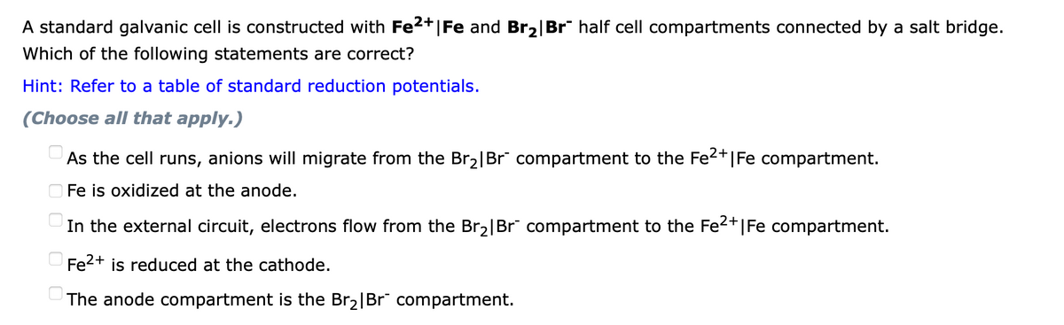 A standard galvanic cell is constructed with Fe2+|Fe and Br2|Br" half cell compartments connected by a salt bridge.
Which of the following statements are correct?
Hint: Refer to a table of standard reduction potentials.
(Choose all that apply.)
As the cell runs, anions will migrate from the Br2|Br" compartment to the Fe2+|Fe compartment.
O Fe is oxidized at the anode.
In the external circuit, electrons flow from the Br2|Br" compartment to the Fe2+|Fe compartment.
UFE2+ is reduced at the cathode.
The anode compartment is the Br2|Br" compartment.
