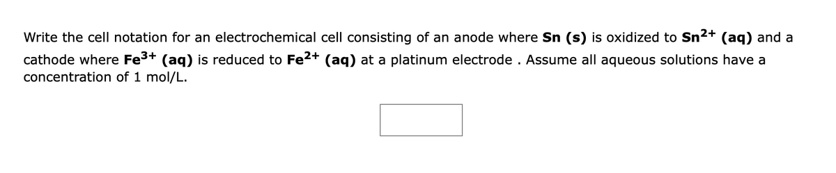 Write the cell notation for an electrochemical cell consisting of an anode where Sn (s) is oxidized to Sn2+ (aq) and a
cathode where Fe3+ (aq) is reduced to Fe2+ (aq) at a platinum electrode . Assume all aqueous solutions have a
concentration of 1 mol/L.
