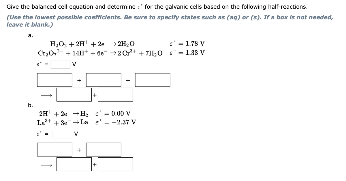 Give the balanced cell equation and determine e° for the galvanic cells based on the following half-reactions.
(Use the lowest possible coefficients. Be sure to specify states such as (aq) or (s). If a box is not needed,
leave it blank.)
а.
H2O2 + 2H+ + 2e¯ → 2H2O
Cr2 072- + 14H+ + 6e¯ →2 Cr³+ + 7H2O ɛ° = 1.33 V
ɛ° = 1.78 V
V
+
+
+
b.
2H+ + 2e +H2 €° = 0.00 V
Lašt + 3e →La ɛ°
:-2.37 V
ɛ° =
V
+
+
