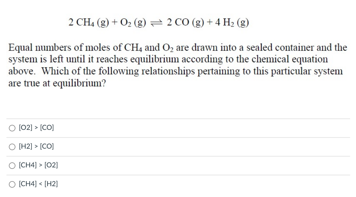 2 CH4 (g) + O2 (g) = 2 CÓ (g) + 4 H2 (g)
Equal numbers of moles of CH4 and O2 are drawn into a sealed container and the
system is left until it reaches equilibrium according to the chemical equation
above. Which of the following relationships pertaining to this particular system
are true at equilibrium?
[02] > [CO]
[H2] > [CO]
O [CH4] > [02]
O [CH4] < [H2]
