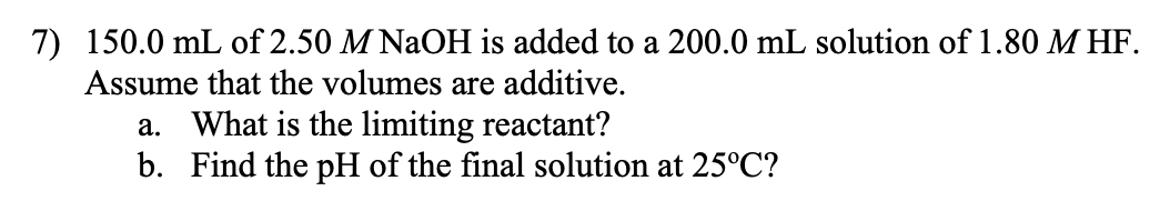 7) 150.0 mL of 2.50 M NaOH is added to a 200.0 mL solution of 1.80 M HF.
Assume that the volumes are additive.
a. What is the limiting reactant?
b. Find the pH of the final solution at 25°C?
