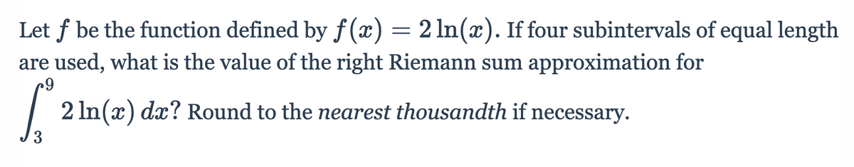 Let f be the function defined by f (x) = 2 ln(x). If four subintervals of equal length
are used, what is the value of the right Riemann sum approximation for
| 2 In(x) dx? Round to the nearest thousandth if necessary.

