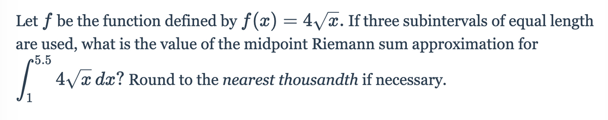 Let f be the function defined by f(x) = 4/x. If three subintervals of equal length
are used, what is the value of the midpoint Riemann sum approximation for
r5.5
4Vx dx? Round to the nearest thousandth if necessary.
1
