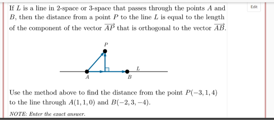 Edit
If L is a line in 2-space or 3-space that passes through the points A and
B, then the distance from a point P to the line L is equal to the length
of the component of the vector AP that is orthogonal to the vector AB.
P
L
A
B
Use the method above to find the distance from the point P(-3,1,4)
to the line through A(1, 1,0) and B(-2,3, –4).
NOTE: Enter the exact answer.
