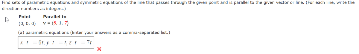 Find sets of parametric equations and symmetric equations of the line that passes through the given point and is parallel to the given vector or line. (For each line, write the
direction numbers as integers.)
Point
Parallel to
(0, 0, 0)
(6, 1, 7)
V =
(a) parametric equations (Enter your answers as a comma-separated list.)
xt = 6t, y t =t,z t
= 7t
