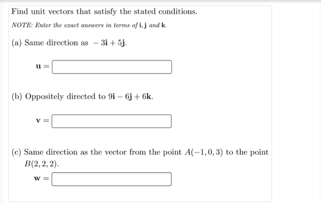 Find unit vectors that satisfy the stated conditions.
NOTE: Enter the exact answers in terms of i, j and k.
|(a) Same direction as – 3i+ 5j.
(b) Oppositely directed to 9i – 6j + 6k.
|(c) Same direction as the vector from the point A(-1,0, 3) to the point
B(2, 2, 2).
W 3=
