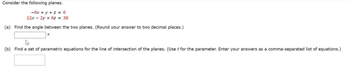 Consider the following planes.
-6x + y + z = 6
12x – 2y + 6z = 36
(a) Find the angle between the two planes. (Round your answer to two decimal places.)
(b) Find a set of parametric equations for the line of intersection of the planes. (Use t for the parameter. Enter your answers as a comma-separated list of equations.)
