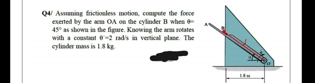 Q4/ Assuming frictionless motion, compute the force
exerted by the arm OA on the cylinder B when 0=
45° as shown in the figure. Knowing the arm rotates
with a constant 0=2 rad/s in vertical plane. The
cylinder mass is 1.8 kg.
A
1.8 m
