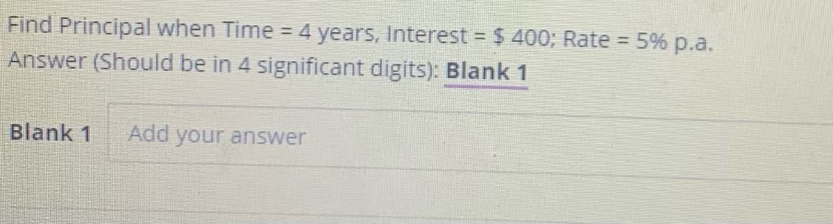 Find Principal when Time = 4 years, Interest = $ 400; Rate = 5% p.a.
%3D
Answer (Should be in 4 significant digits): Blank 1
Blank 1
Add your answer
