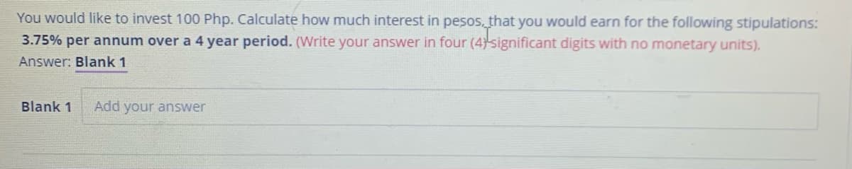 You would like to invest 100 Php. Calculate how much interest in pesos, that you would earn for the following stipulations:
3.75% per annum over a 4 year period. (Write your answer in four (4)significant digits with no monetary units).
Answer: Blank 1
Blank 1
Add your answer
