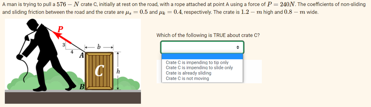 A man is trying to pull a 576 N crate C, initially at rest on the road, with a rope attached at point A using a force of P = 240N. The coefficients of non-sliding
and sliding friction between the road and the crate are μs = 0.5 and μ = 0.4, respectively. The crate is 1.2 m high and 0.8 - m wide.
3
4
A
B
b
Ch
Which of the following is TRUE about crate C?
Crate C is impending to tip only
Crate C is impending to slide only
Crate is already sliding
Crate C is not moving
♦