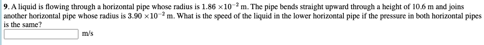9. A liquid is flowing through a horizontal pipe whose radius is 1.86 ×10-² m. The pipe bends straight upward through a height of 10.6 m and joins
another horizontal pipe whose radius is 3.90 x10-2 m. What is the speed of the liquid in the lower horizontal pipe if the pressure in both horizontal pipes
is the same?
m/s
