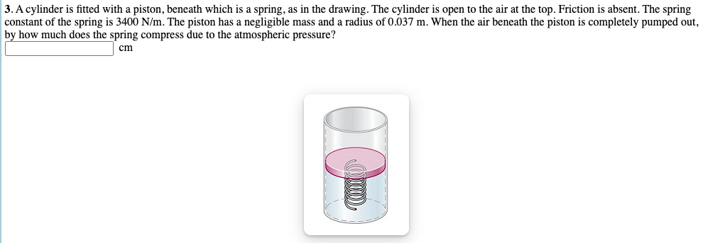 3. A cylinder is fitted with a piston, beneath which is a spring, as in the drawing. The cylinder is open to the air at the top. Friction is absent. The spring
constant of the spring is 3400 N/m. The piston has a negligible mass and a radius of 0.037 m. When the air beneath the piston is completely pumped out,
by how much does the spring compress due to the atmospheric pressure?
cm
