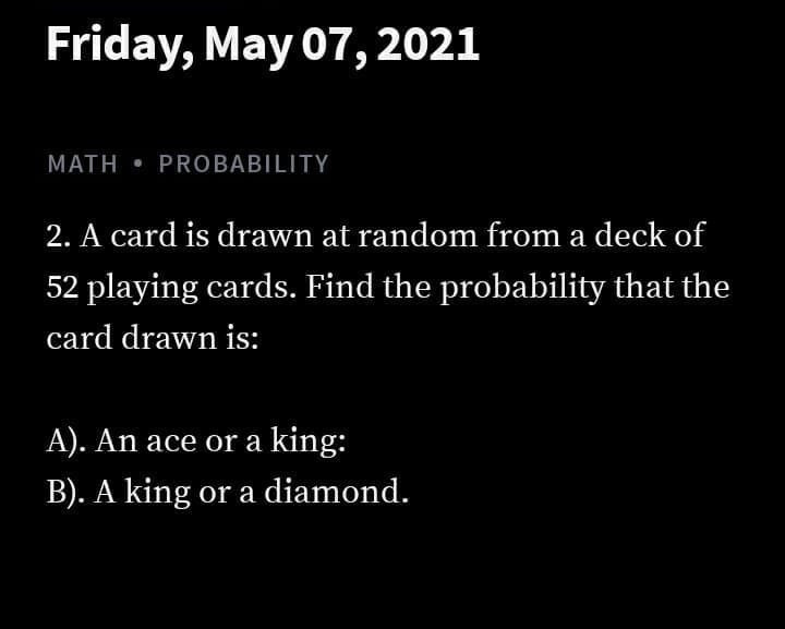 Friday, May 07,2021
MATH • PROBABILITY
2. A card is drawn at random from a deck of
52 playing cards. Find the probability that the
card drawn is:
A). An ace or a king:
B). A king or a diamond.
