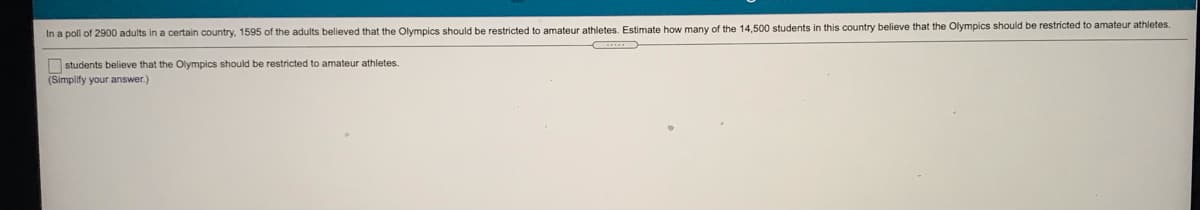 In a poll of 2900 adults in a certain country, 1595 of the adults believed that the Olympics should be restricted to amateur athletes. Estimate how many of the 14,500 students in this country believe that the Olympics should be restricted to amateur athletes.
O students believe that the Olympics should be restricted to amateur athletes.
(Simplify your answer.)
