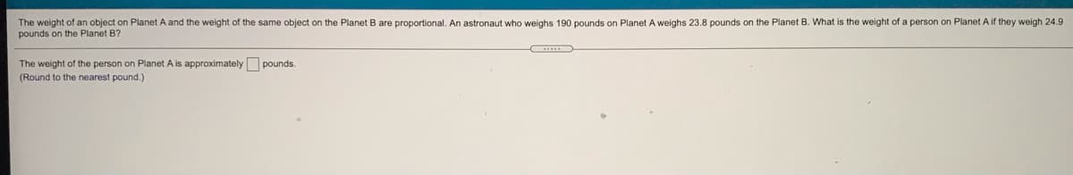 The weight of an object on Planet A and the weight of the same object on the Planet B are proportional. An astronaut who weighs 190 pounds on Planet A weighs 23.8 pounds on the Planet B. What is the weight of a person on Planet A if they weigh 24.9
pounds on the Planet B?
The weight of the person on Planet A is approximately pounds.
(Round to the nearest pound.)
