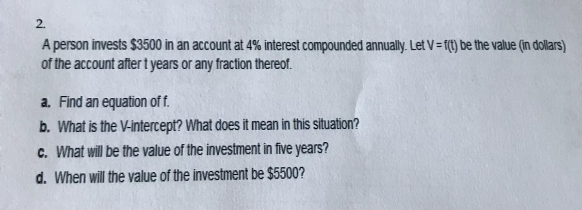 2.
A person invests $3500 in an account at 4% interest compounded annually. Let V = f(1) be the value (in dollars)
of the account aftert years or any fraction thereof.
a. Find an equation of f.
b. What is the V-intercept? What does it mean in this situation?
C. What will be the value of the investment in five years?
d. When will the value of the investment be $5500?
