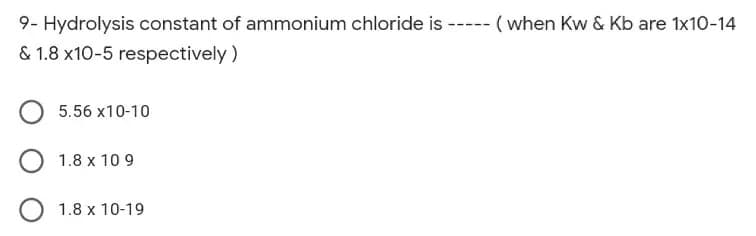 9- Hydrolysis constant of ammonium chloride is ----- (when Kw & Kb are 1x10-14
& 1.8 x10-5 respectively )
5.56 x10-10
1.8 x 10 9
1.8 x 10-19

