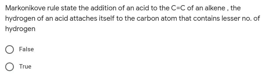 Markonikove rule state the addition of an acid to the C=C of an alkene , the
hydrogen of an acid attaches itself to the carbon atom that contains lesser no. of
hydrogen
False
O True
