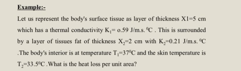Example:-
Let us represent the body's surface tissue as layer of thickness X1=5 cm
which has a thermal conductivity K,= 0.59 J/m.s. ºC . This is surrounded
by a layer of tissues fat of thickness X,=2 cm with K,=0.21 J/m.s. °C
.The body's interior is at temperature T¡=37°C and the skin temperature is
T,=33.5°C .What is the heat loss per unit area?
