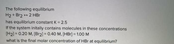 The following equilibrium
H2 + Br2 + 2 HBr
has equilibrium constant K = 2.5
If the system initally contains molecules in these concentrations
[H2) = 0.20 M, [Br2] = 0.40 M, [HBr] = 1.00 M
what is the final molar concentration of HBr at equilibrium?
