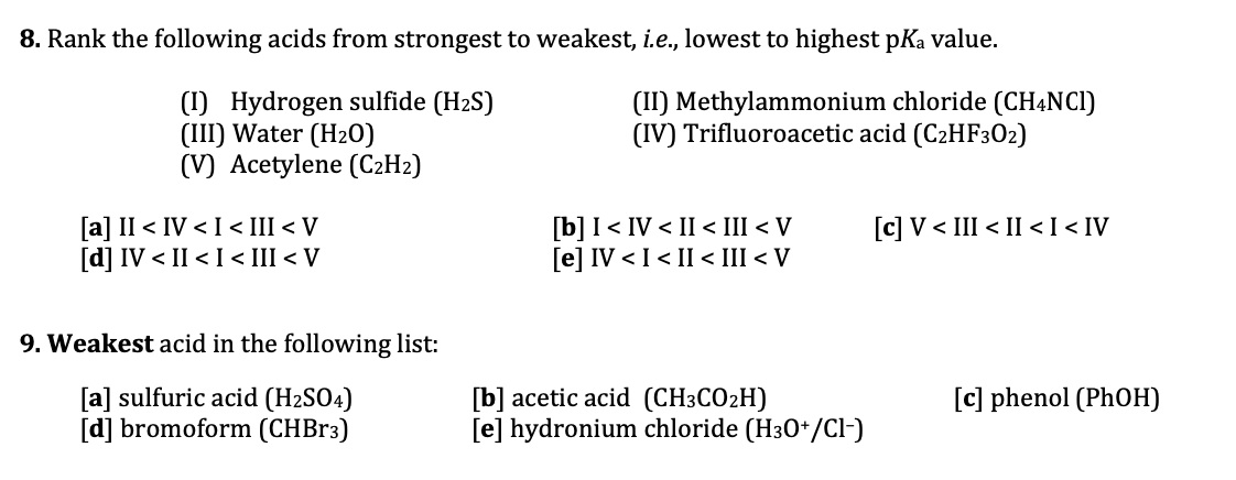 B. Rank the following acids from strongest to weakest, i.e., lowest to highest pKa value.
(1) Hydrogen sulfide (H2S)
(III) Water (H20)
(V) Acetylene (C2H2)
(II) Methylammonium chloride (CHẠNCI)
(IV) Trifluoroacetic acid (C2HF302)
[a] II < IV < I < III < V
[d] IV < II < I < III < V
[b] I< IV < II < III < V
[e] IV < I < II < III < V
[c] V < III < II <I < IV
