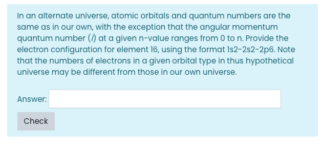 In an alternate universe, atomic orbitals and quantum numbers are the
same as in our own, with the exception that the angular momentum
quantum number (1) at a given n-value ranges from 0 to n. Provide the
electron configuration for element 16, using the format Is2-2s2-2p6. Note
that the numbers of electrons in a given orbital type in thus hypothetical
universe may be different from those in our own universe.
Answer:
Check
