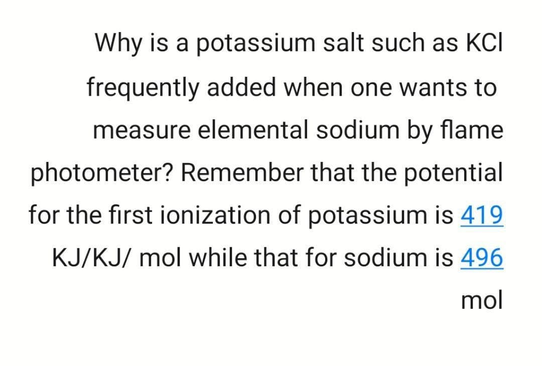 Why is a potassium salt such as KCI
frequently added when one wants to
measure elemental sodium by flame
photometer? Remember that the potential
for the first ionization of potassium is 419
KJ/KJ/ mol while that for sodium is 496
mol
