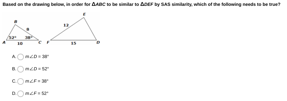 Based on the drawing below, in order for AABC to be similar to ADEF by SAS similarity, which of the following needs to be true?
E
12
/52º
38
C F
10
15
А.
mZD = 38°
В.
mZD = 52°
C.O mZF= 38°
%3D
D.
mZF= 52°

