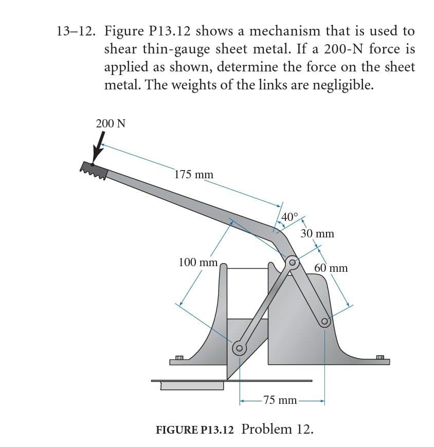 13–12. Figure P13.12 shows a mechanism that is used to
shear thin-gauge sheet metal. If a 200-N force is
applied as shown, determine the force on the sheet
metal. The weights of the links are negligible.
200 N
175 mm
40°
30 mm
100 mm
60 mm
-75 mm
FIGURE P13.12 Problem 12.
