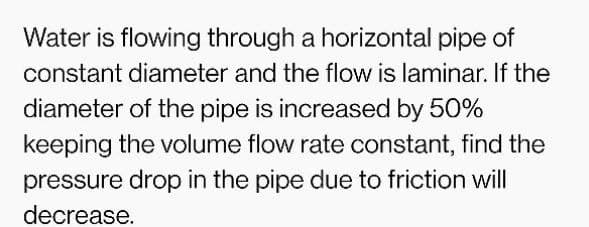 Water is flowing through a horizontal pipe of
constant diameter and the flow is laminar. If the
diameter of the pipe is increased by 50%
keeping the volume flow rate constant, find the
pressure drop in the pipe due to friction will
decrease.
